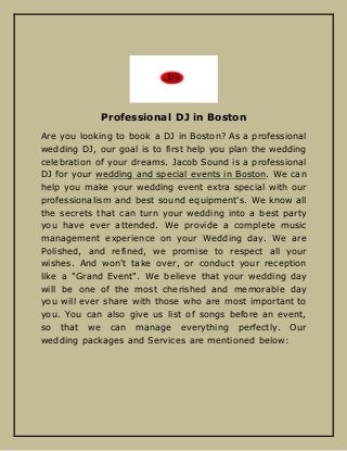 Professional DJ in Boston
Are you looking to book a DJ in Boston? As a professional
wedding DJ, our goal is to first help you plan the wedding
celebration of your dreams. Jacob Sound is a professional
DJ for your wedding and special events in Boston. We can
help you make your wedding event extra special with our
professionalism and best sound equipment's. We know all
the secrets that can turn your wedding into a best party
you have ever attended. We provide a complete music
management experience on your Wedding day. We are
Polished, and refined, we promise to respect all your
wishes. And won't take over, or conduct your reception
like a "Grand Event". We believe that your wedding day
will be one of the most cherished and memorable day
you will ever share with those who are most important to
you. You can also give us list of songs before an event,
so that we can manage everything perfectly. Our
wedding packages and Services are mentioned below:
 