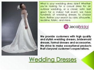 What is your wedding dress style? Whether
you’re looking for a casual dress for an
outdoor wedding, or a classic satin ball
gown for a indoor hall event, we have
hundreds of wedding dresses to choose
from. Refine your search by style, silhouette,
neckline, fabric, and more.
We provide customers with high quality
and stylish wedding dresses, bridesmaid
dresses, formal dresses and accessories.
We strive to make exceptional products
that's beyond customer's expectations.
 
