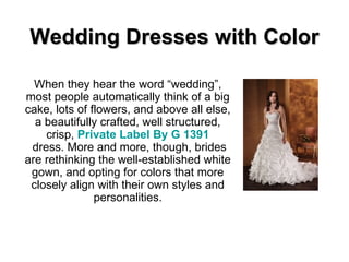 Wedding Dresses with Color When they hear the word “wedding”, most people automatically think of a big cake, lots of flowers, and above all else, a beautifully crafted, well structured, crisp,  Private Label By G 1391  dress. More and more, though, brides are rethinking the well-established white gown, and opting for colors that more closely align with their own styles and personalities. 