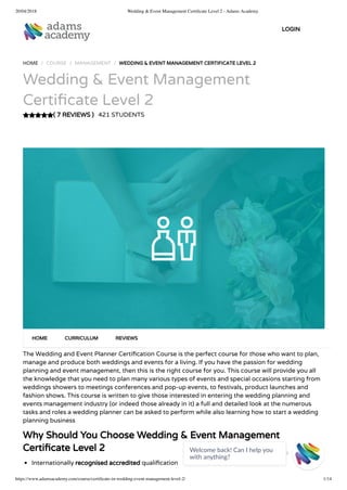 20/04/2018 Wedding & Event Management Certiﬁcate Level 2 - Adams Academy
https://www.adamsacademy.com/course/certiﬁcate-in-wedding-event-management-level-2/ 1/14
( 7 REVIEWS )
HOME / COURSE / MANAGEMENT / WEDDING & EVENT MANAGEMENT CERTIFICATE LEVEL 2
Wedding & Event Management
Certi cate Level 2
421 STUDENTS
The Wedding and Event Planner Certi cation Course is the perfect course for those who want to plan,
manage and produce both weddings and events for a living. If you have the passion for wedding
planning and event management, then this is the right course for you. This course will provide you all
the knowledge that you need to plan many various types of events and special occasions starting from
weddings showers to meetings conferences and pop-up events, to festivals, product launches and
fashion shows. This course is written to give those interested in entering the wedding planning and
events management industry (or indeed those already in it) a full and detailed look at the numerous
tasks and roles a wedding planner can be asked to perform while also learning how to start a wedding
planning business
Why Should You Choose Wedding & Event Management
Certi cate Level 2
Internationally recognised accredited quali cation
HOME CURRICULUM REVIEWS
LOGIN
Welcome back! Can I help you
with anything? 
 