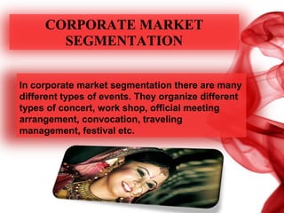 CORPORATE MARKET
SEGMENTATION
In corporate market segmentation there are many
different types of events. They organize different
types of concert, work shop, official meeting
arrangement, convocation, traveling
management, festival etc.
 