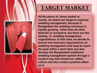TARGET MARKET
All the above of these market or
events, we select our target to organize
wedding management, because in
Bangladesh the wedding ceremony is
rapidly growing rather than all other
festivals or occasions, but there are few
lacking of wedding management
organizations. In that case, we decide to
launch new business organizations on
wedding management and hope to reach
the goal within a short time and also
develop the Bangladeshi traditional
wedding management system through a
modern way that should our reflect
culture and also create a positive effect
on it.
 