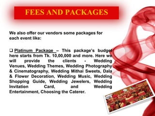 FEES AND PACKAGES
We also offer our vendors some packages for
each event like:
 Platinum Package – This package’s budget
here starts from Tk. 10,00,000 and more. Here we
will provide the clients - Wedding
Venues, Wedding Themes, Wedding Photography
& Cinematography, Wedding Mithai Sweets, Dala
& Flower Decoration, Wedding Music, Wedding
Shopping Guide, Wedding Jewelers, Wedding
Invitation Card, and Wedding
Entertainment, Choosing the Caterer.
 