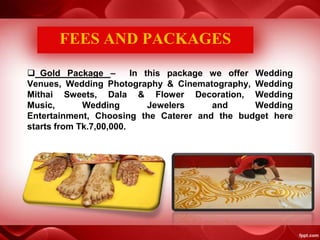  Gold Package – In this package we offer Wedding
Venues, Wedding Photography & Cinematography, Wedding
Mithai Sweets, Dala & Flower Decoration, Wedding
Music, Wedding Jewelers and Wedding
Entertainment, Choosing the Caterer and the budget here
starts from Tk.7,00,000.
FEES AND PACKAGES
 