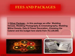 Silver Package – In this package we offer Wedding
Venues, Wedding Photography & Cinematography, Wedding
Mithai Sweets, Dala & Flower Decoration, Choosing the
Caterer and the budget here starts from Tk.3,00,000.
FEES AND PACKAGES
 