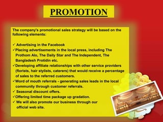 PROMOTION
The company's promotional sales strategy will be based on the
following elements:
 Advertising in the Facebook
Placing advertisements in the local press, including The
Prothom Alo, The Daily Star and The Independent, The
Bangladesh Protidin etc.
Developing affiliate relationships with other service providers
(florists, hair stylists, caterers) that would receive a percentage
of sales to the referred customers.
Word of mouth referrals - generating sales leads in the local
community through customer referrals.
 Seasonal discount offers.
Offering limited time package up gradation.
 We will also promote our business through our
official web site.
 