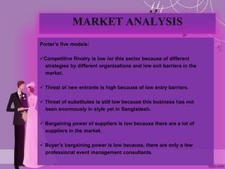 MARKET ANALYSIS
Porter’s five models:
Competitive Rivalry is low for this sector because of different
strategies by different organizations and low exit barriers in the
market.
 Threat of new entrants is high because of low entry barriers.
 Threat of substitutes is still low because this business has not
been enormously in style yet in Bangladesh.
 Bargaining power of suppliers is low because there are a lot of
suppliers in the market.
 Buyer’s bargaining power is low because, there are only a few
professional event management consultants.
 