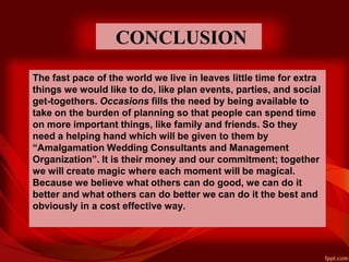CONCLUSION
The fast pace of the world we live in leaves little time for extra
things we would like to do, like plan events, parties, and social
get-togethers. Occasions fills the need by being available to
take on the burden of planning so that people can spend time
on more important things, like family and friends. So they
need a helping hand which will be given to them by
“Amalgamation Wedding Consultants and Management
Organization”. It is their money and our commitment; together
we will create magic where each moment will be magical.
Because we believe what others can do good, we can do it
better and what others can do better we can do it the best and
obviously in a cost effective way.
 