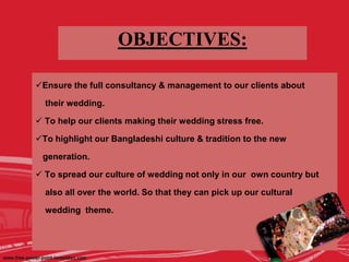 OBJECTIVES:
Ensure the full consultancy & management to our clients about
their wedding.
 To help our clients making their wedding stress free.
To highlight our Bangladeshi culture & tradition to the new
generation.
 To spread our culture of wedding not only in our own country but
also all over the world. So that they can pick up our cultural
wedding theme.
 