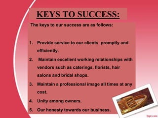 KEYS TO SUCCESS:
The keys to our success are as follows:
1. Provide service to our clients promptly and
efficiently.
2. Maintain excellent working relationships with
vendors such as caterings, florists, hair
salons and bridal shops.
3. Maintain a professional image all times at any
cost.
4. Unity among owners.
5. Our honesty towards our business.
 