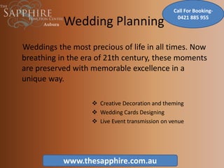 Wedding Planning
Weddings the most precious of life in all times. Now
breathing in the era of 21th century, these moments
are preserved with memorable excellence in a
unique way.
 Creative Decoration and theming
 Wedding Cards Designing
 Live Event transmission on venue
www.thesapphire.com.au
Call For Booking-
0421 885 955
 