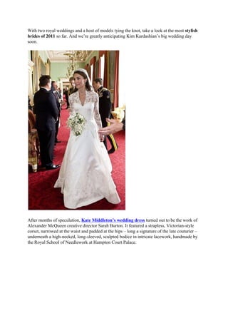 With two royal weddings and a host of models tying the knot, take a look at the most stylish
brides of 2011 so far. And we’re greatly anticipating Kim Kardashian’s big wedding day
soon.




After months of speculation, Kate Middleton’s wedding dress turned out to be the work of
Alexander McQueen creative director Sarah Burton. It featured a strapless, Victorian-style
corset, narrowed at the waist and padded at the hips – long a signature of the late couturier –
underneath a high-necked, long-sleeved, sculpted bodice in intricate lacework, handmade by
the Royal School of Needlework at Hampton Court Palace.
 