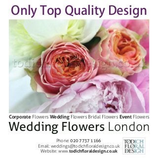 Wedding Flowers London
Only Top Quality Design
Phone: 020 7737 1166
Email: weddings@todichﬂoraldesign.co.uk
Website: www.todichﬂoraldesign.co.uk
Corporate Flowers Wedding Flowers Bridal Flowers Event Flowers
 