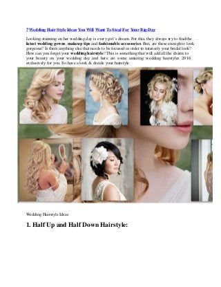 7 Wedding Hair Style Ideas You Will Want To Steal For Your Big-Day
Looking stunning on her wedding day is every girl’s dream. For this, they always try to find the
latest wedding gowns, makeup tips and fashionable accessories. But, are these enough to look
gorgeous? Is there anything else that needs to be focused in order to intensify your bridal look?
How can you forget your wedding hairstyle? This is something that will add all the charm to
your beauty on your wedding day and here are some amazing wedding hairstyles 2016
exclusively for you. So have a look & decide your hairstyle.
Wedding Hairstyle Ideas
1. Half Up and Half Down Hairstyle:
 