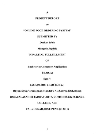 1
A
PROJECT REPORT
on
“ONLINE FOOD ORDERING SYSTEM”
SUBMITTED BY
Omkar Sable
Mangesh Jagdale
IN PARTIAL FULLFILLMENT
OF
Bachelor in Computer Application
BBA(CA)
Sem-V
(ACADEMIC YEAR 2021-22)
DnyaneshwarGramonnati Mandal’s-Ale,Santwadi&Kolwadi
HON.BALASAHEB JADHAV ARTS, COMMERCE& SCIENCE
COLLEGE, ALE
TAL-JUNNAR, DIST-PUNE (412411)
 