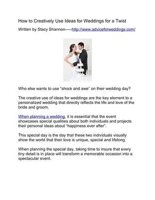 How to Creatively Use Ideas for Weddings for a Twist
Written by Stacy Shannon-----http://www.adviceforweddings.com/




Who else wants to use “shock and awe” on their wedding day?

The creative use of ideas for weddings are the key element to a
personalized wedding that directly reflects the life and love of the
bride and groom.

When planning a wedding, it is essential that the event
showcases special qualities about both individuals and projects
their personal ideas about “happiness ever after”.

This special day is the day that these two individuals visually
show the world that their love is unique, special and lifelong.

When planning the special day, taking time to insure that every
tiny detail is in place will transform a memorable occasion into a
spectacular event.
 
