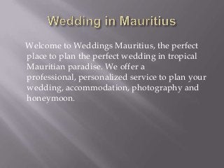 Welcome to Weddings Mauritius, the perfect
place to plan the perfect wedding in tropical
Mauritian paradise. We offer a
professional, personalized service to plan your
wedding, accommodation, photography and
honeymoon.
 