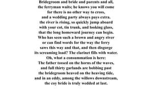 Bridegroom and bride and parents and all,
the ferryman waits; he knows you will come
for there is no other way to cross,
and a wedding party always pays extra.
the river is rising, so quickly jump aboard
with your cot, tin trunk, and looking glass,
that the long homeward journey can begin.
Who has seen such a brown and angry river
or can find words for the way the ferry
saws this way and that, and then disgorge
its screaming load? The clarinet fills with water.
Oh, what a consummation is here:
The father tossed on the horns of the waves,
and full thirty garlands are bobbing past
the bridegroom heaved on the heaving tide,
and in an eddy, among the willows downstream,
the coy bride is truly wedded at last.
 