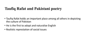 Taufiq Rafat and Pakistani poetry
• Taufiq Rafat holds an important place among all others in depicting
the culture of Pakistan
• He is the first to adopt and naturalize English
• Realistic represtation of social issues
 