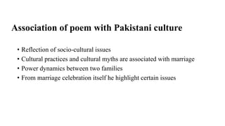 Association of poem with Pakistani culture
• Reflection of socio-cultural issues
• Cultural practices and cultural myths are associated with marriage
• Power dynamics between two families
• From marriage celebration itself he highlight certain issues
 