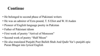 Continue
• He belonged to second phase of Pakistani writers
• He was an admirer of Ezra pound, T. S Eliot and W. H Auden
• Pioneer of English language poetry in Pakistan
• Father of Pakistani idiom
• First work of poetry “Arrival of Monsoon”
• Second work of poetry “Half Moon”
• He also translated Punjabi Poet Bulleh Shah And Qadir Yar’s punjabi epic
Puran Bhagat into lyrical English
 