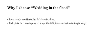 Why I choose “Wedding in the flood”
• It certainly manifests the Pakistani culture
• It depicts the marriage ceremony, the felicitous occasion in tragic way
 