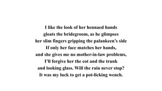 I like the look of her hennaed hands
gloats the bridegroom, as he glimpses
her slim fingers gripping the palankeen’s side
If only her face matches her hands,
and she gives me no mother-in-law problems,
I’ll forgive her the cot and the trunk
and looking glass. Will the rain never stop?
It was my luck to get a pot-licking wench.
 