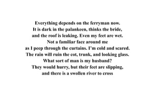 Everything depends on the ferryman now.
It is dark in the palankeen, thinks the bride,
and the roof is leaking. Even my feet are wet.
Not a familiar face around me
as I peep through the curtains. I’m cold and scared.
The rain will ruin the cot, trunk, and looking glass.
What sort of man is my husband?
They would hurry, but their feet are slipping,
and there is a swollen river to cross
 