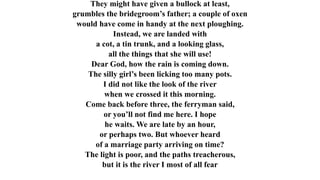 They might have given a bullock at least,
grumbles the bridegroom’s father; a couple of oxen
would have come in handy at the next ploughing.
Instead, we are landed with
a cot, a tin trunk, and a looking glass,
all the things that she will use!
Dear God, how the rain is coming down.
The silly girl’s been licking too many pots.
I did not like the look of the river
when we crossed it this morning.
Come back before three, the ferryman said,
or you’ll not find me here. I hope
he waits. We are late by an hour,
or perhaps two. But whoever heard
of a marriage party arriving on time?
The light is poor, and the paths treacherous,
but it is the river I most of all fear
 