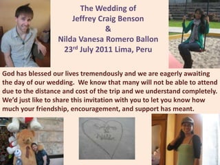 The Wedding of Jeffrey Craig Benson & NildaVanesa Romero Ballon 23rd July 2011 Lima, Peru God has blessed our lives tremendously and we are eagerly awaiting the day of our wedding.  We know that many will not be able to attend due to the distance and cost of the trip and we understand completely.  We’d just like to share this invitation with you to let you know how much your friendship, encouragement, and support has meant.   