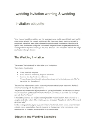 wedding invitation wording & wedding
invitation etiquette
When it comes to wedding invitations and their accompaniments, what to say and how to say it has left
many couples wringing their hands in bewilderment. But the process doesn't need to be stressful or
complicated. Remember, each piece in your wedding invitation suite is designed to communicate a
specific set of information to your guests. Our talented design associates will gladly help answer any
wedding invitation etiquette questions you may have. Below are a few simple rules of thumb that will get
you headed in the right direction:
The Wedding Invitation
The names of the hosts should be listed at the top of the invitation.
The invitation should include:
Names of the bride and groom
Names of the hosts (traditionally, the parents of the bride)
Ceremony date, day of week, time and location
Women who are widowed should be addressed according to their late husband's name, with "Mrs." as
the title (i.e. Mrs. George Brown).
The word "and" in between two names traditionally implies that those people are married. Names of
unmarried hosts or guests should be stacked.
The phrase "request the honor of your presence" is typically reserved for a church or place of worship.
You are welcome to spell it as either "honor" or "honour". Just make sure you match it on your reply
card with "favor" or "favour."
If the wedding ceremony and reception are being hosted in the same location, there is no need for a
reception card. At the bottom of the invitation, you can simply state "Reception to follow" or "Dinner and
dancing to follow".
For the wedding collection, try not to use abbreviations. Traditionally, middle names, street information
and state names are spelled out. If you do choose to list the date or any other information in a more
casual manner, be consistent across all pieces of the invitation suite.
Etiquette and Wording Examples
 