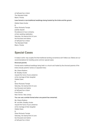 at half-past four o'clock
The Standard Hotel
Miami, Florida
Less formal or non-traditional weddings being hosted by the bride and the groom:
Odette Claire Hunter
&
Oliver Richards Temple
joyfully request
the pleasure of your company
at their wedding celebration
Saturday, the twenty-third of June
two thousand and twelve
at half-past four o'clock
The Standard Hotel
Miami, Florida
Special Cases
In today's world, may couples find that traditional wording conventions don't follow suit. Below are our
recommendations for handling some common special cases.
Divorced parents
Formal and/or traditional weddings being held in a church and hosted by the divorced parents of the
bride (include parents' names on separate lines):
Ms. Elaine Robbins
Mr. Bradley Hunter
request the honor of your presence
at the marriage of their daughter
Odette Claire
to
Oliver Richards Temple
Saturday, the twenty-third of June
two thousand and twelve
at half-past four o'clock
First Church
New Vernon, New Jersey
You can use a similar format when one parent has remarried:
Ms. Elaine Robbins
Mr. and Mrs. Bradley Hunter
request the honor of your presence
at the marriage of their daughter
Odette Claire
to
Oliver Richards Temple
Saturday, the twenty-third of June
two thousand and twelve
at half-past four o'clock
 