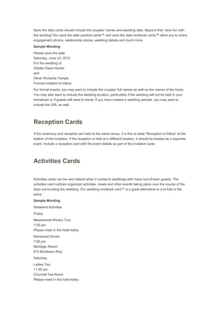 Save the date cards should include the couples' names and wedding date. Beyond that, have fun with
the wording! Our save the date yearline cards™ and save the date minibook cards™ allow you to share
engagement photos, relationship stories, wedding details and much more.
Sample Wording
Please save the date
Saturday, June 23, 2012
For the wedding of
Odette Claire Hunter
and
Oliver Richards Temple
Formal invitation to follow
For formal events, you may want to include the couples' full names as well as the names of the hosts.
You may also want to include the wedding location, particularly if the wedding will not be held in your
hometown or if guests will need to travel. If you have created a wedding website, you may want to
include the URL as well.
Reception Cards
If the ceremony and reception are held at the same venue, it is fine to state "Reception to follow" at the
bottom of the invitation. If the reception is held at a different location, it should be treated as a separate
event. Include a reception card with the event details as part of the invitation suite.
Activities Cards
Activities cards can be very helpful when it comes to weddings with many out-of-town guests. The
activities card outlines organized activities, meals and other events taking place over the course of the
days surrounding the wedding. Our wedding minibook card™ is a great alternative to a tri-fold or flat
piece.
Sample Wording
Weekend Activities
Friday
Meadowood Winery Tour
1:00 pm
Please meet in the hotel lobby
Rehearsal Dinner
7:00 pm
Meritage Resort
875 Bordeaux Way
Saturday
Ladies Tea
11:00 am
Churchill Tea Room
Please meet in the hotel lobby.
 