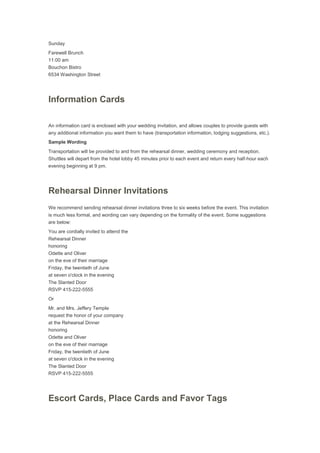 Sunday
Farewell Brunch
11:00 am
Bouchon Bistro
6534 Washington Street
Information Cards
An information card is enclosed with your wedding invitation, and allows couples to provide guests with
any additional information you want them to have (transportation information, lodging suggestions, etc.).
Sample Wording
Transportation will be provided to and from the rehearsal dinner, wedding ceremony and reception.
Shuttles will depart from the hotel lobby 45 minutes prior to each event and return every half-hour each
evening beginning at 9 pm.
Rehearsal Dinner Invitations
We recommend sending rehearsal dinner invitations three to six weeks before the event. This invitation
is much less formal, and wording can vary depending on the formality of the event. Some suggestions
are below:
You are cordially invited to attend the
Rehearsal Dinner
honoring
Odette and Oliver
on the eve of their marriage
Friday, the twentieth of June
at seven o'clock in the evening
The Slanted Door
RSVP 415-222-5555
Or
Mr. and Mrs. Jeffery Temple
request the honor of your company
at the Rehearsal Dinner
honoring
Odette and Oliver
on the eve of their marriage
Friday, the twentieth of June
at seven o'clock in the evening
The Slanted Door
RSVP 415-222-5555
Escort Cards, Place Cards and Favor Tags
 