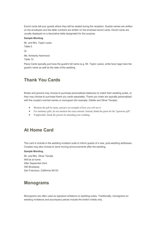 Escort cards tell your guests where they will be seated during the reception. Guests names are written
on the envelopes and the table numbers are written on the enclosed escort cards. Escort cards are
usually displayed on a decorative table designated for this purpose.
Sample Wording
Mr. and Mrs. Taylor Lewis
Table 5
Or
Ms. Kimberly Hammond
Table 12
Place Cards typically just have the guest's full name (e.g. Mr. Taylor Lewis), while favor tags have the
guest's name as well as the date of the wedding.
Thank You Cards
Brides and grooms may choose to purchase personalized stationery to match their wedding suites, or
they may choose to purchase thank you cards separately. Thank you notes are typically personalized
with the couple's married names or monogram (for example, Odette and Oliver Temple).
Mention the gift by name, and give an example of how you will use it.
For monetary gifts, do not mention the exact amount. Instead, thank the guest for the "generous gift".
If applicable, thank the person for attending your wedding.
At Home Card
This card is include in the wedding invitation suite to inform guests of a new, post-wedding addresses.
Couples may also choose to send moving announcements after the wedding.
Sample Wording
Mr. and Mrs. Oliver Temple
Will be at home
After September third
300 Broadway
San Francisco, California 94133
Monograms
Monograms are often used as signature emblems on wedding suites. Traditionally, monograms on
wedding invitations and accompany pieces include the bride's initials only.
 