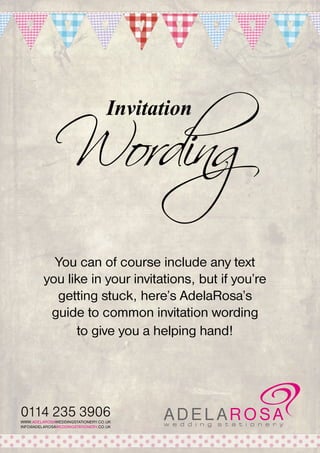 Wording
Invitation

You can of course include any text
you like in your invitations, but if you’re
getting stuck, here’s AdelaRosa’s
guide to common invitation wording
to give you a helping hand!

0114 235 3906
WWW.ADELAROSAWEDDINGSTATIONERY.CO.UK
INFO@ADELAROSAWEDDINGSTATIONERY.CO.UK

 