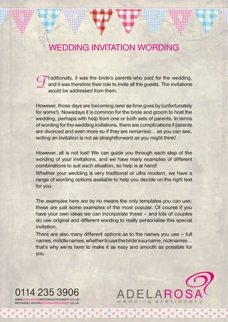 Wedding invitation wording

T

raditionally, it was the bride’s parents who paid for the wedding,
and it was therefore their role to invite all the guests. The invitations
would be addressed from them.

However, those days are becoming rarer as time goes by (unfortunately
for some!). Nowadays it is common for the bride and groom to host the
wedding, perhaps with help from one or both sets of parents. In terms
of wording for the wedding invitations, there are complications if parents
are divorced and even more so if they are remarried... as you can see,
writing an invitation is not as straightforward as you might think!
However, all is not lost! We can guide you through each step of the
wording of your invitations, and we have many examples of different
combinations to suit each situation, so help is at hand!
Whether your wedding is very traditional or ultra modern, we have a
range of wording options available to help you decide on the right text
for you.
The examples here are by no means the only templates you can use;
these are just some examples of the most popular. Of course if you
have your own ideas we can incorporate these – and lots of couples
do use original and different wording to really personalise this special
invitation.
There are also many different options as to the names you use – full
names, middle names, whether to use the bride’s surname, nicknames...
that’s why we’re here to make it as easy and smooth as possible for
you.

0114 235 3906
WWW.ADELAROSAWEDDINGSTATIONERY.CO.UK
INFO@ADELAROSAWEDDINGSTATIONERY.CO.UK

 
