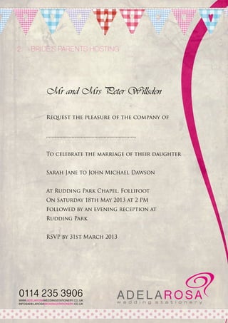 2.	 Bride’s parents hosting

Mr and Mrs Peter Willsden
Request the pleasure of the company of
...................................................................
To celebrate the marriage of their daughter
Sarah Jane to John Michael Dawson
At Rudding Park Chapel, Follifoot
On Saturday 18th May 2013 at 2 PM
Followed by an evening reception at
Rudding Park
RSVP by 31st March 2013

0114 235 3906
WWW.ADELAROSAWEDDINGSTATIONERY.CO.UK
INFO@ADELAROSAWEDDINGSTATIONERY.CO.UK

 