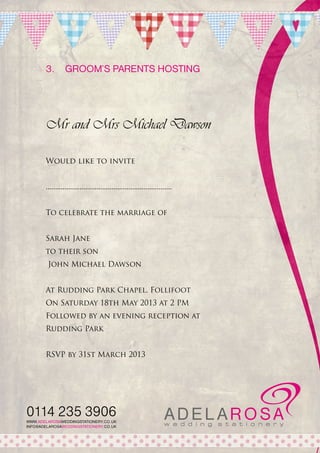 3.	 Groom’s parents hosting

Mr and Mrs Michael Dawson
Would like to invite
...................................................................
To celebrate the marriage of
Sarah Jane
to their son
John Michael Dawson
At Rudding Park Chapel, Follifoot
On Saturday 18th May 2013 at 2 PM
Followed by an evening reception at
Rudding Park
RSVP by 31st March 2013

0114 235 3906
WWW.ADELAROSAWEDDINGSTATIONERY.CO.UK
INFO@ADELAROSAWEDDINGSTATIONERY.CO.UK

 