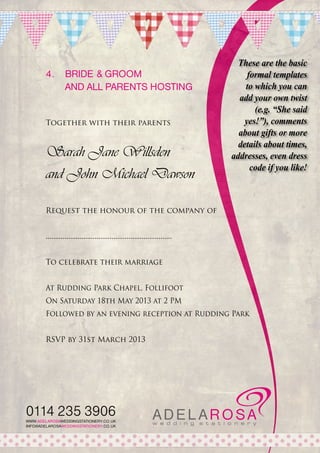4.	 Bride & Groom
	and all parents hosting

Together with their parents

Sarah Jane Willsden
and John Michael Dawson

These are the basic
formal templates
to which you can
add your own twist
(e.g. “She said
yes!”), comments
about gifts or more
details about times,
addresses, even dress
code if you like!

Request the honour of the company of
...................................................................
To celebrate their marriage
At Rudding Park Chapel, Follifoot
On Saturday 18th May 2013 at 2 PM
Followed by an evening reception at Rudding Park
RSVP by 31st March 2013

0114 235 3906
WWW.ADELAROSAWEDDINGSTATIONERY.CO.UK
INFO@ADELAROSAWEDDINGSTATIONERY.CO.UK

 