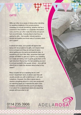 GIFTS
Gifts can often be a cause of stress when deciding
on wedding invitations. It is normal practice
nowadays to include something, whether that be a
comment in the invitation or a separate information
card, and this can often make the bride and groom
feel uncomfortable. Nobody likes to feel they are
asking for gifts... but equally, nobody wants to
receive six toasters and three sets of crockery which
don’t match!
In almost all cases, your guests will appreciate
being told about options for gifts, as it means there
is no confusion and they do not have to worry
about getting you the same as somebody else, or
something you don’t like! Also, remember that most
people will WANT to give you a gift for your wedding,
so it really isn’t being rude to gently guide them in the
right direction! Remember the last wedding you went
to and put yourself in the guests’ shoes – did a gift list
offend you or make the decision about what to buy
easier?
Many couples set up a wedding list at a well
known department store, in which case they will
usually provide you with a card to put in with your
invitations. However, it is often a good idea to
mention something about it in your own words and
on matching paper so it matches the style of the
invitation and doesn’t feel like you’re just slipping
in an advert for a department store and assuming
people will know what to do!

0114 235 3906
WWW.ADELAROSAWEDDINGSTATIONERY.CO.UK
INFO@ADELAROSAWEDDINGSTATIONERY.CO.UK

 