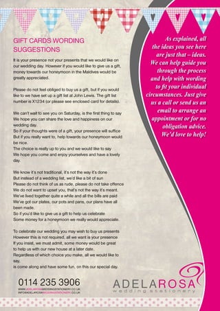 GIFT CARDS WORDING
SUGGESTIONS
It is your presence not your presents that we would like on
our wedding day. However if you would like to give us a gift,
money towards our honeymoon in the Maldives would be
greatly appreciated.
Please do not feel obliged to buy us a gift, but if you would
like to we have set up a gift list at John Lewis. The gift list
number is X1234 (or please see enclosed card for details).
We can’t wait to see you on Saturday, is the first thing to say
We hope you can share the love and happiness on our
wedding day.
So if your thoughts were of a gift, your presence will suffice
But if you really want to, help towards our honeymoon would
be nice.
The choice is really up to you and we would like to say
We hope you come and enjoy yourselves and have a lovely
day.
We know it’s not traditional, it’s not the way it’s done
But instead of a wedding list, we’d like a bit of sun
Please do not think of us as rude, please do not take offence
We do not want to upset you, that’s not the way it’s meant.
We’ve lived together quite a while and all the bills are paid
We’ve got our plates, our pots and pans, our plans have all
been made.
So if you’d like to give us a gift to help us celebrate
Some money for a honeymoon we really would appreciate.
To celebrate our wedding you may wish to buy us presents
However this is not required, all we want is your presence
If you insist, we must admit, some money would be great
to help us with our new house at a later date.
Regardless of which choice you make, all we would like to
say,
is come along and have some fun, on this our special day.

0114 235 3906
WWW.ADELAROSAWEDDINGSTATIONERY.CO.UK
INFO@ADELAROSAWEDDINGSTATIONERY.CO.UK

As explained, all
the ideas you see here
are just that – ideas.
We can help guide you
through the process
and help with wording
to fit your individual
circumstances. Just give
us a call or send us an
email to arrange an
appointment or for no
obligation advice.
We’d love to help!

 