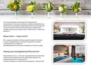 В гостинице Radisson Blu Белорусская представлена
эксклюзивная коллекция уникальных номеров, разработанных
Rezidor Group и шведским дизайнером Кристианом Ландвалем.
К услугам гостей гостиницы 264 просторных современных
номера, выполненных в двух стилях «Natural Cool» и «New York
Mansion».
Ваши гости – наши гости!
Мы с радостью разместим Ваших друзей, родных и близких
в наших комфортабельных номерах, окружим их заботой
и высококлассным сервисом.
При бронировании нескольких номеров Вы получите скидку.
Номер для молодожёнов бесплатно!
Первая брачная ночь – таинство и одновременно кульминация
торжественной церемонии. Мы предлагаем провести эту
романтическую ночь в нашем отеле.
А утром насладиться эксклюзивным завтраком с шампанским!
 