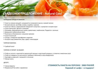 ХОЛОДНЫЕ БЛЮДА И ЗАКУСКИ:
 Салат из свежих овощей с заправкой из оливкового масла и свежей зелени
 Ассорти мясное: ростбиф, салями, индейка с хреном
 Салат по-тайски с маринованой говядиной и капустой, с кунжутом в остром соусе
 Салат Греческий с фетой и оливками
 Кальмары, фаршированные сыром, креветками с майонезом. Подаются с зеленью
 Домашняя слабосолёная сёмга
 Рулетики из баклажанов с грецкими орехами
 Салат Столичный
 Сельдь с отварным картофелем и укропом
 Ассорти сыра (эмменталь, бри, эдам) с виноградом
ГОРЯЧАЯ ЗАКУСКА:
 Грибной кокот
ГОРЯЧЕЕ И ГАРНИР НА ВЫБОР:
 Стейк из лосося с корочкой из дижонской горчицы и хрустящей кукурузы, в сливочно-лимонном соусе
 Стейк из говядины по-охотничьи (с грибами и беконом) в соусе Бордольезо
 Картофель жареный с паприкой и чесноком
 Овощи-гриль
ДЕСЕРТ:
 Свежие фрукты
 Фирменный Чиз-кейк с карамелью
СВАДЕБНОЕ ПРЕДЛОЖЕНИЕ : Natural Cool
СТОИМОСТЬ ПАКЕТА НА ПЕРСОНУ: 3900 РУБЛЕЙ
Каравай от шефа – в подарок!
 