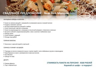 ХОЛОДНЫЕ БЛЮДА И ЗАКУСКИ:
 Салат из свежих овощей с заправкой из оливкового масла и свежей зелени
 Студень говяжий с хреном
 Ассорти маринованных овощей и грибов
 Салат Греческий с фетой и оливками
 Салат из морепродуктов с оливками в чесночной заправке с лимоном и зеленью
 Ассорти солёной и маринованой рыбы с микс салатом в лаймовом соусе
 Овощи-гриль
 Салат Оливье с курицей
 Сельдь под шубой
ГОРЯЧАЯ ЗАКУСКА:
 Блинчики с красной икрой и сметаной
ГОРЯЧЕЕ И ГАРНИР НА ВЫБОР:
 Торнадо из лосося и морского языка с луком-порей с чили-лаймовым соусом и кориандром
 Каре барашка в соусе с розмарином и красным вином
 Рис Жасмин
 Овощи на пару
ДЕСЕРТ:
 Свежие фрукты
 Торт «Чёрный лес»
СВАДЕБНОЕ ПРЕДЛОЖЕНИЕ : New York Mansion
СТОИМОСТЬ ПАКЕТА НА ПЕРСОНУ: 4500 РУБЛЕЙ
Каравай от шефа – в подарок!
 
