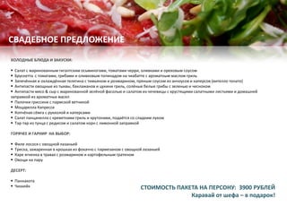 ХОЛОДНЫЕ БЛЮДА И ЗАКУСКИ:
 Cалат с маринованным гигантским осьминогами, томатами черри, оливками и ореховым соусом
 Брускетта с томатами, грибами и оливковым топинадом на чиабатте с ароматным маслом гриль
 Запечённая и охлаждённая телятина с тимьяном и розмарином, пряным соусом из анчоусов и каперсов (вителло тонато)
 Антипасти овощные из тыквы, баклажанов и цукини гриль, солёные белые грибы с зеленью и чесноком
 Антипасти мясо & сыр с маринованной зелёной фасолью и салатом из чечевицы с хрустящими салатными листьями и домашней
заправкой из ароматных масел
 Палочки гриссини с пармской ветчиной
 Моцарелла Капрессе
 Копчёная сёмга с рукколой и каперсами
 Салат панцанелла с креветками гриль и крутонами, подаётся со сладким луком
 Тар-тар из тунца с редисом и салатом корн с лимонной заправкой
ГОРЯЧЕЕ И ГАРНИР НА ВЫБОР:
 Филе лосося с овощной лазаньей
 Треска, зажаренная в крошках из фокаччо с пармезаном с овощной лазаньей
 Каре ягненка в травах с розмарином и картофельным гратеном
 Овощи на пару
ДЕСЕРТ:
 Паннакота
 Чизкейк
СВАДЕБНОЕ ПРЕДЛОЖЕНИЕ
СТОИМОСТЬ ПАКЕТА НА ПЕРСОНУ: 3900 РУБЛЕЙ
Каравай от шефа – в подарок!
 
