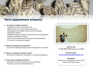 1. Что входит в стоимость пакета?
- Праздничный ужин в банкетном зале
- Оформление зала, использование проектора
- Индивидуальный подход, персональный менеджер
- Свадебный каравай
- Свадебный номер и завтрак с шампанским для молодожёнов
- Скидка на проживание гостей
- Бесплатное посещение фитнес-центра для молодожёнов
в течение 3-х месяцев до свадьбы
2. Можно ли привезти свой алкоголь?
- Да, можно. Пробковый сбор составит 600 рублей на человека.
3. Можно ли заменить позиции в меню?
- Да, конечно! Свяжитесь, пожалуйста, со своим менеджером.
4. А как заказать праздничный торт?
- Вы можете заказать торт через своего менеджера.
Стоимость составляет 2200 рублей за кг.
Часто задаваемые вопросы:
Звоните нам:
+7 495 660 49 00 (добавочный: 3621)
Пишите письма:
events.belorusskaya@radissonblu.com
Приходите:
Москва, 3-я улица Ямского поля, д. 26А
Radisson Blu Belorusskaya
 