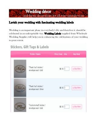 Wedding décor
and theme decorations for all your special events
Lavish your wedding with fascinating wedding labels
Wedding is an important phase in everybody’s life and therefore it should be
celebrated in an unforgettable way. Wedding Labels supplied from Wholesale
Wedding Supplies will help you in enhancing the celebrations of your wedding
to great extent.

 