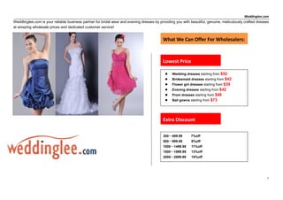 Weddinglee.com
Weddlinglee.com is your reliable business partner for bridal wear and evening dresses by providing you with beautiful, genuine, meticulously crafted dresses
at amazing wholesale prices and dedicated customer service!


                                                                                           What We Can Offer For Wholesalers:



                                                                                           Lowest Price

                                                                                                Wedding dresses starting from $52
                                                                                                Bridesmaid dresses starting from $42
                                                                                                                                $39
                                                                                                 Flower girl dresses starting from
                                                                                                Evening dresses starting from $42
                                                                                                Prom dresses starting from $48
                                                                                                Ball gowns starting from $73




                                                                                           Extra Discount

                                                                                           300～499.99        7%off
                                                                                           500～999.99        9%off
                                                                                           1000～1499.99      11%off
                                                                                           1500～1999.99      13%off
                                                                                           2000～2999.99      15%off




                                                                                                                                                           1
 