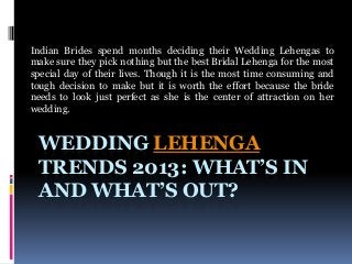 Indian Brides spend months deciding their Wedding Lehengas to
make sure they pick nothing but the best Bridal Lehenga for the most
special day of their lives. Though it is the most time consuming and
tough decision to make but it is worth the effort because the bride
needs to look just perfect as she is the center of attraction on her
wedding.

WEDDING LEHENGA
TRENDS 2013: WHAT’S IN
AND WHAT’S OUT?

 